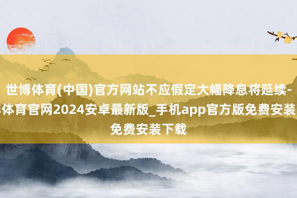 世博体育(中国)官方网站不应假定大幅降息将延续-世博体育官网2024安卓最新版_手机app官方版免费安装下载