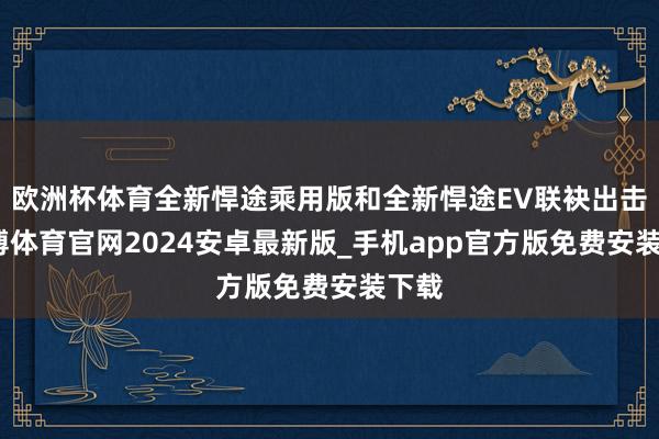 欧洲杯体育全新悍途乘用版和全新悍途EV联袂出击-世博体育官网2024安卓最新版_手机app官方版免费安装下载