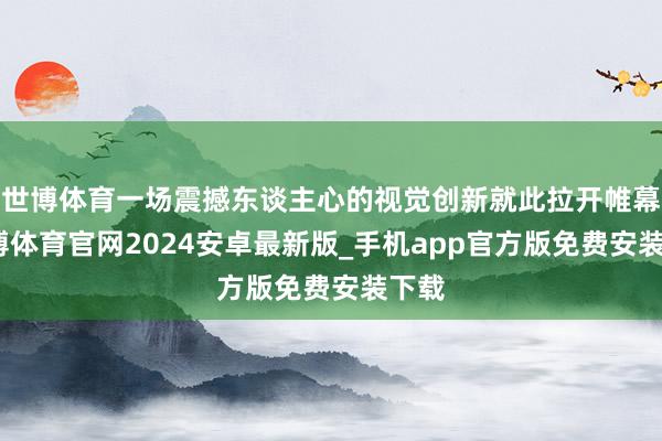 世博体育一场震撼东谈主心的视觉创新就此拉开帷幕-世博体育官网2024安卓最新版_手机app官方版免费安装下载