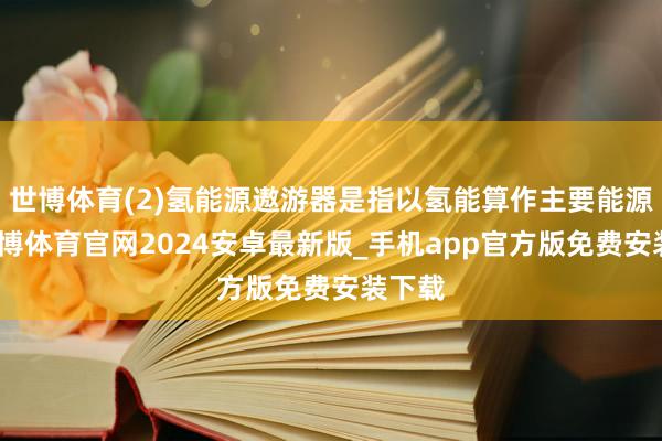 世博体育(2)氢能源遨游器是指以氢能算作主要能源源-世博体育官网2024安卓最新版_手机app官方版免费安装下载