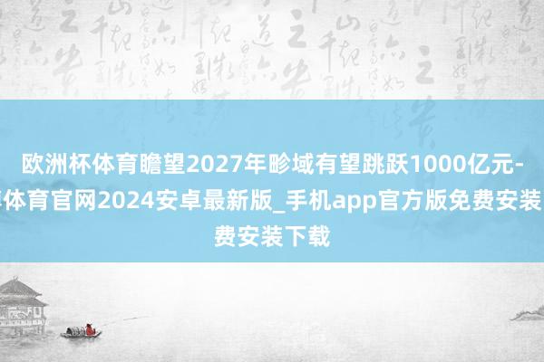 欧洲杯体育瞻望2027年畛域有望跳跃1000亿元-世博体育官网2024安卓最新版_手机app官方版免费安装下载