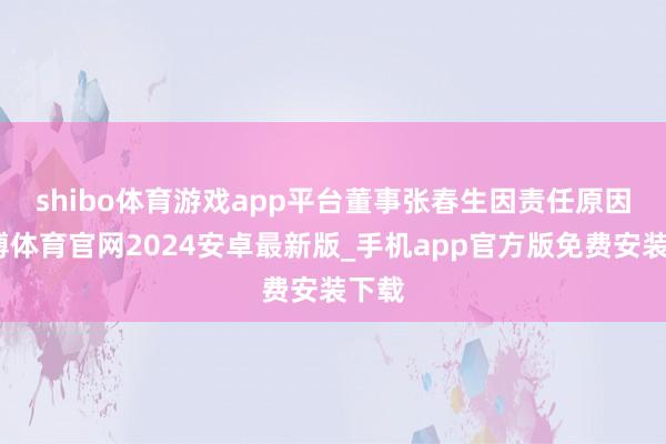 shibo体育游戏app平台　　董事张春生因责任原因-世博体育官网2024安卓最新版_手机app官方版免费安装下载