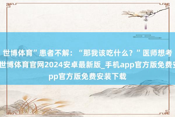 世博体育”患者不解：“那我该吃什么？”医师想考了一下-世博体育官网2024安卓最新版_手机app官方版免费安装下载