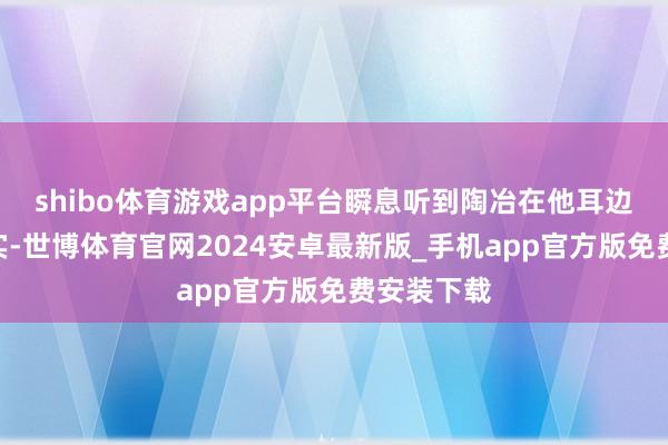 shibo体育游戏app平台瞬息听到陶冶在他耳边说：“其实-世博体育官网2024安卓最新版_手机app官方版免费安装下载