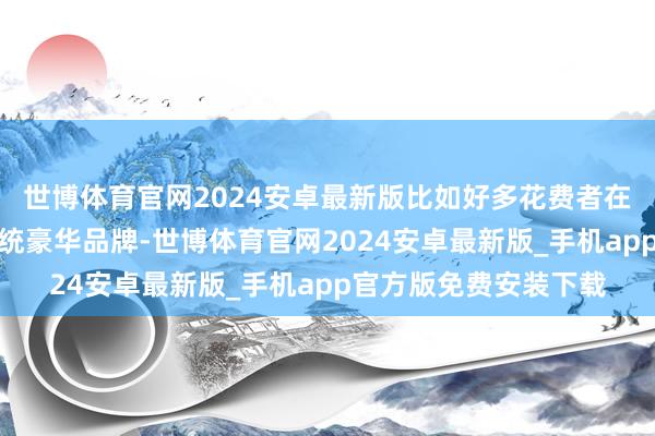 世博体育官网2024安卓最新版比如好多花费者在买车时也不再喜爱传统豪华品牌-世博体育官网2024安卓最新版_手机app官方版免费安装下载