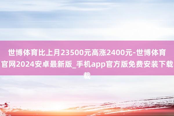 世博体育比上月23500元高涨2400元-世博体育官网2024安卓最新版_手机app官方版免费安装下载