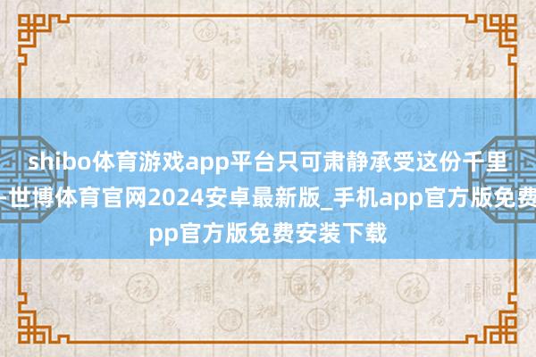 shibo体育游戏app平台只可肃静承受这份千里重的质问-世博体育官网2024安卓最新版_手机app官方版免费安装下载