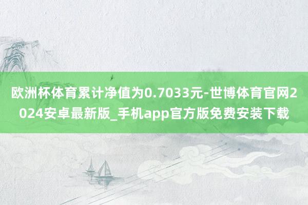 欧洲杯体育累计净值为0.7033元-世博体育官网2024安卓最新版_手机app官方版免费安装下载