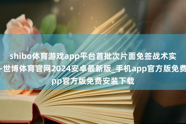 shibo体育游戏app平台首批次片面免签战术实行一年来-世博体育官网2024安卓最新版_手机app官方版免费安装下载