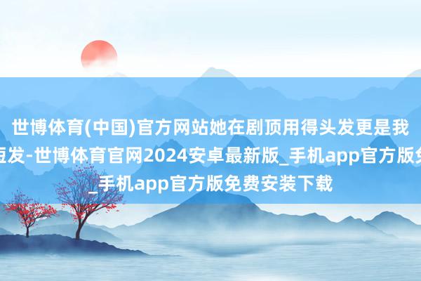 世博体育(中国)官方网站她在剧顶用得头发更是我方的常用的短发-世博体育官网2024安卓最新版_手机app官方版免费安装下载