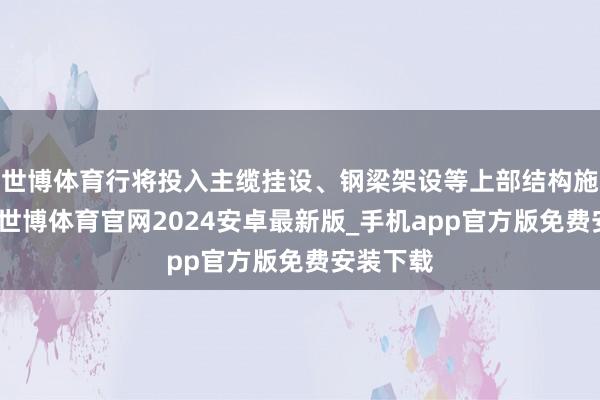 世博体育行将投入主缆挂设、钢梁架设等上部结构施工阶段-世博体育官网2024安卓最新版_手机app官方版免费安装下载