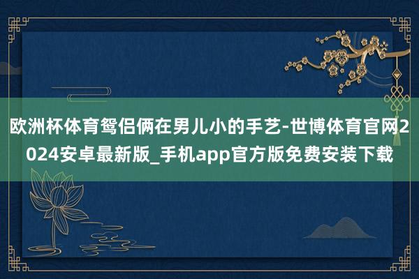 欧洲杯体育鸳侣俩在男儿小的手艺-世博体育官网2024安卓最新版_手机app官方版免费安装下载