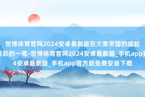 世博体育官网2024安卓最新版在大秦帝国的崛起之路上留住了浓墨重彩的一笔-世博体育官网2024安卓最新版_手机app官方版免费安装下载