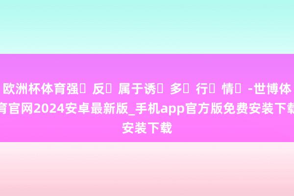 欧洲杯体育强‬反‬属于诱‬多‬行‬情‬-世博体育官网2024安卓最新版_手机app官方版免费安装下载