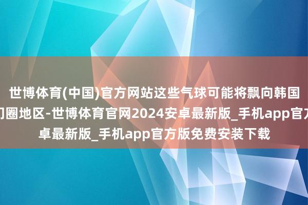 世博体育(中国)官方网站这些气球可能将飘向韩国京畿说念等王人门圈地区-世博体育官网2024安卓最新版_手机app官方版免费安装下载