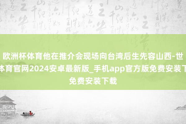 欧洲杯体育他在推介会现场向台湾后生先容山西-世博体育官网2024安卓最新版_手机app官方版免费安装下载