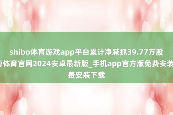 shibo体育游戏app平台累计净减抓39.77万股-世博体育官网2024安卓最新版_手机app官方版免费安装下载