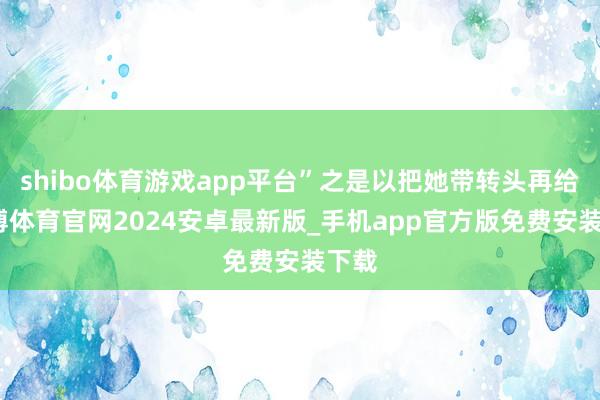 shibo体育游戏app平台”之是以把她带转头再给-世博体育官网2024安卓最新版_手机app官方版免费安装下载