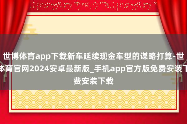 世博体育app下载新车延续现金车型的谋略打算-世博体育官网2024安卓最新版_手机app官方版免费安装下载