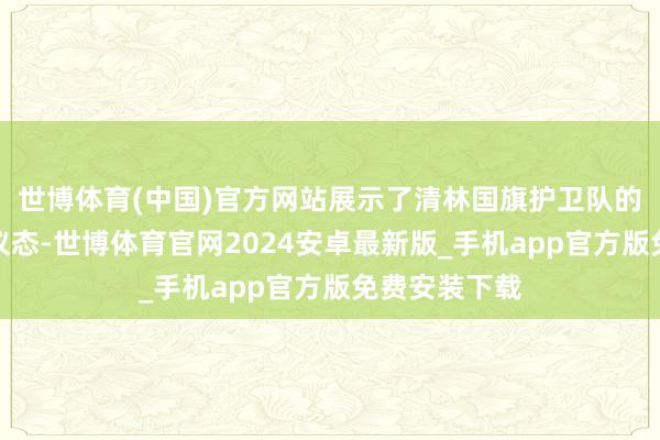 世博体育(中国)官方网站展示了清林国旗护卫队的精神面庞和仪态-世博体育官网2024安卓最新版_手机app官方版免费安装下载