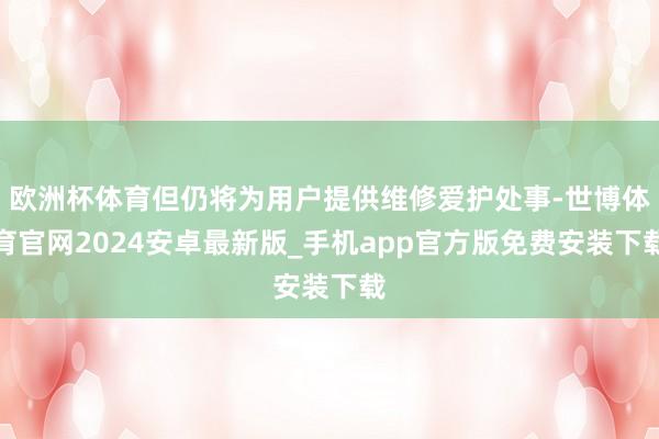 欧洲杯体育但仍将为用户提供维修爱护处事-世博体育官网2024安卓最新版_手机app官方版免费安装下载