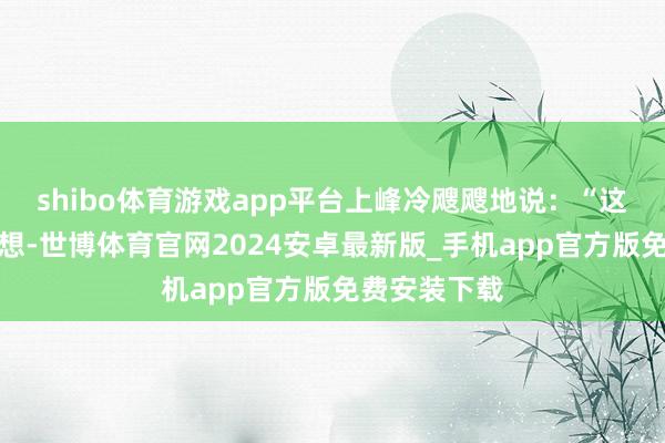 shibo体育游戏app平台上峰冷飕飕地说：“这是上头的料想-世博体育官网2024安卓最新版_手机app官方版免费安装下载