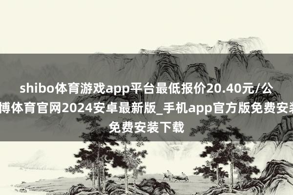 shibo体育游戏app平台最低报价20.40元/公斤-世博体育官网2024安卓最新版_手机app官方版免费安装下载