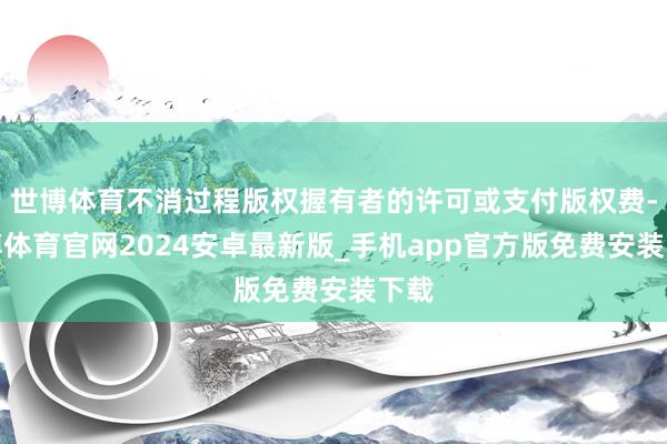 世博体育不消过程版权握有者的许可或支付版权费-世博体育官网2024安卓最新版_手机app官方版免费安装下载