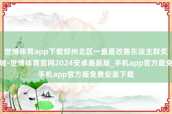 世博体育app下载郑州北区一直是改善东谈主群炙手可热的区域-世博体育官网2024安卓最新版_手机app官方版免费安装下载