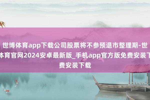 世博体育app下载公司股票将不参预退市整理期-世博体育官网2024安卓最新版_手机app官方版免费安装下载