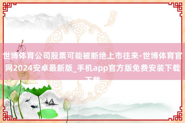 世博体育公司股票可能被断绝上市往来-世博体育官网2024安卓最新版_手机app官方版免费安装下载