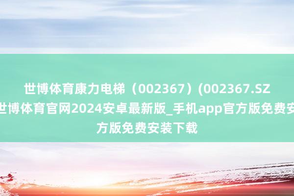 世博体育康力电梯（002367）(002367.SZ)公告-世博体育官网2024安卓最新版_手机app官方版免费安装下载