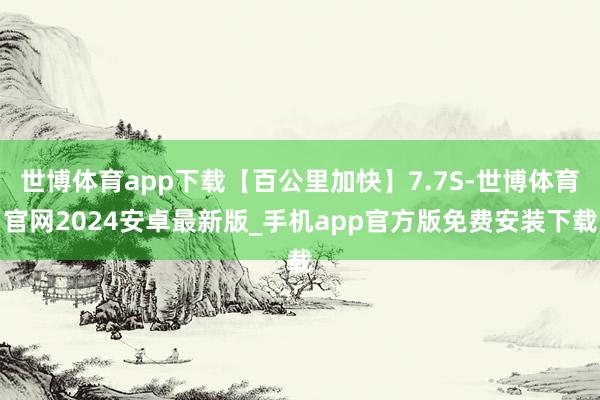 世博体育app下载【百公里加快】7.7S-世博体育官网2024安卓最新版_手机app官方版免费安装下载