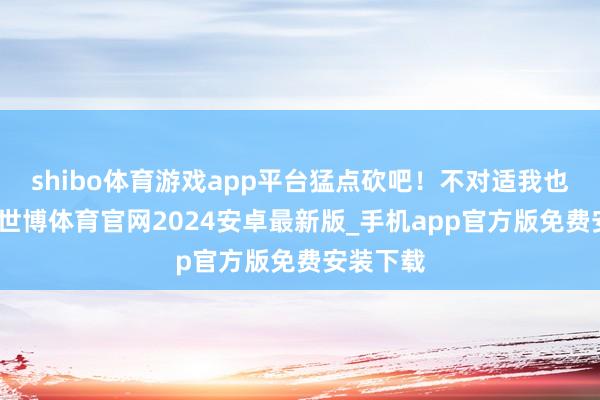 shibo体育游戏app平台猛点砍吧！不对适我也不接了-世博体育官网2024安卓最新版_手机app官方版免费安装下载