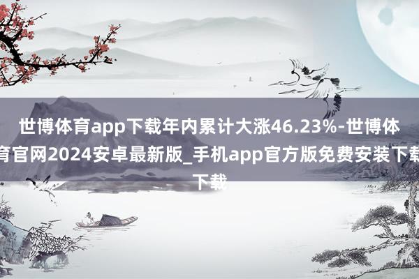 世博体育app下载年内累计大涨46.23%-世博体育官网2024安卓最新版_手机app官方版免费安装下载