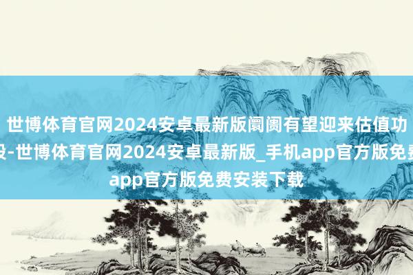 世博体育官网2024安卓最新版阛阓有望迎来估值功绩双升阶段-世博体育官网2024安卓最新版_手机app官方版免费安装下载