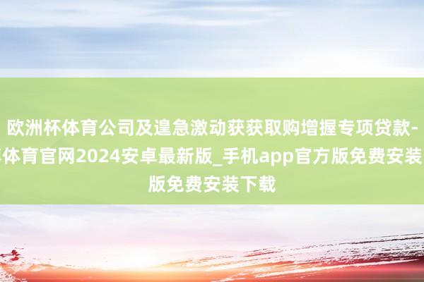 欧洲杯体育公司及遑急激动获获取购增握专项贷款-世博体育官网2024安卓最新版_手机app官方版免费安装下载