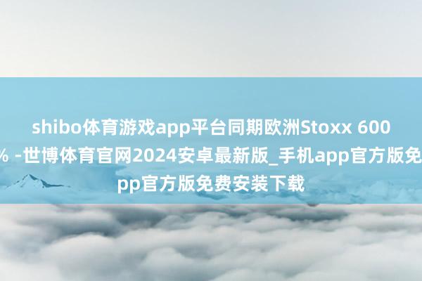 shibo体育游戏app平台同期欧洲Stoxx 600指数高潮6% -世博体育官网2024安卓最新版_手机app官方版免费安装下载