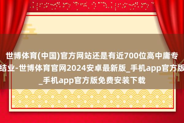 世博体育(中国)官方网站还是有近700位高中庸专业学历的共事结业-世博体育官网2024安卓最新版_手机app官方版免费安装下载