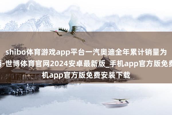 shibo体育游戏app平台一汽奥迪全年累计销量为611088辆-世博体育官网2024安卓最新版_手机app官方版免费安装下载