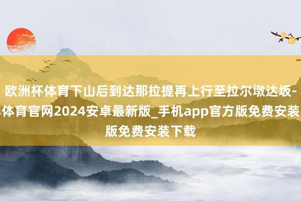 欧洲杯体育下山后到达那拉提再上行至拉尔墩达坂-世博体育官网2024安卓最新版_手机app官方版免费安装下载