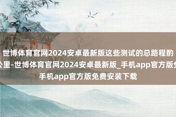 世博体育官网2024安卓最新版这些测试的总路程酌夺就两三百公里-世博体育官网2024安卓最新版_手机app官方版免费安装下载