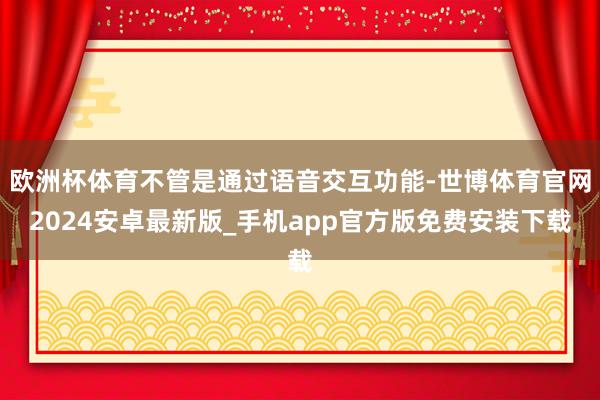 欧洲杯体育不管是通过语音交互功能-世博体育官网2024安卓最新版_手机app官方版免费安装下载