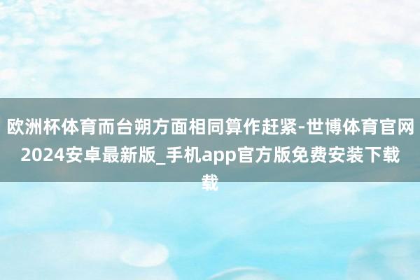 欧洲杯体育而台朔方面相同算作赶紧-世博体育官网2024安卓最新版_手机app官方版免费安装下载