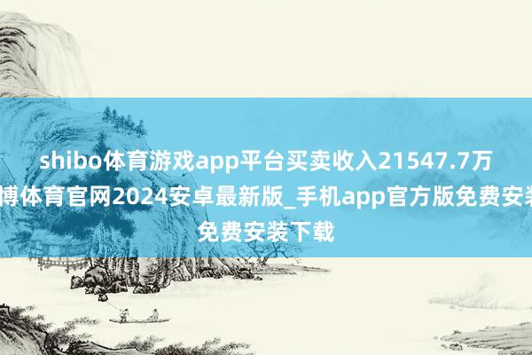 shibo体育游戏app平台买卖收入21547.7万元-世博体育官网2024安卓最新版_手机app官方版免费安装下载