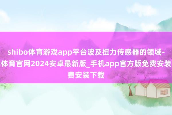 shibo体育游戏app平台波及扭力传感器的领域-世博体育官网2024安卓最新版_手机app官方版免费安装下载