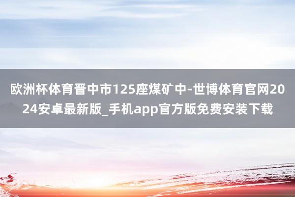 欧洲杯体育晋中市125座煤矿中-世博体育官网2024安卓最新版_手机app官方版免费安装下载