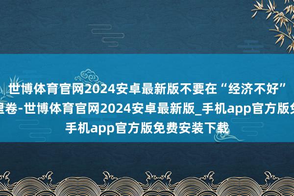 世博体育官网2024安卓最新版不要在“经济不好”的信息茧房里卷-世博体育官网2024安卓最新版_手机app官方版免费安装下载