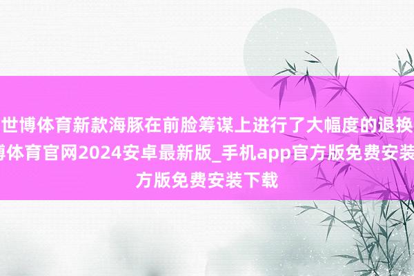 世博体育新款海豚在前脸筹谋上进行了大幅度的退换-世博体育官网2024安卓最新版_手机app官方版免费安装下载