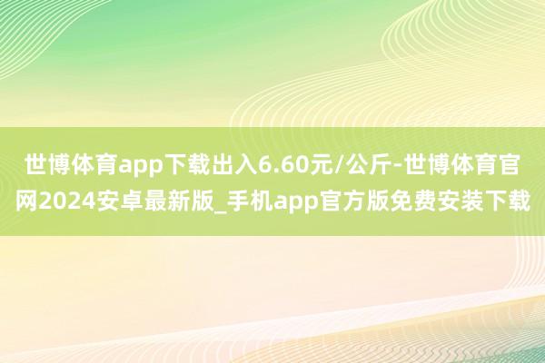 世博体育app下载出入6.60元/公斤-世博体育官网2024安卓最新版_手机app官方版免费安装下载